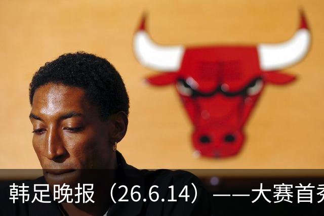 韩足晚报（26.6.14）——大赛首秀赢满堂彩，李韩汎受利物浦关注